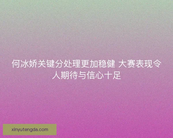 何冰娇关键分处理更加稳健 大赛表现令人期待与信心十足