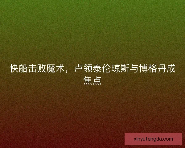 快船击败魔术，卢领泰伦琼斯与博格丹成焦点