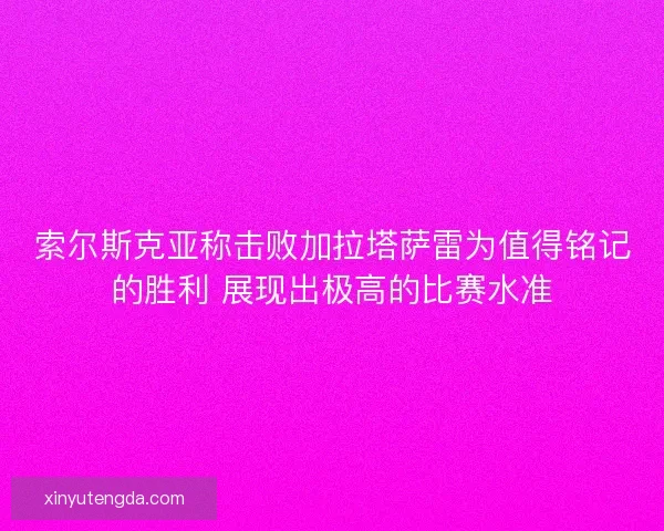 索尔斯克亚称击败加拉塔萨雷为值得铭记的胜利 展现出极高的比赛水准