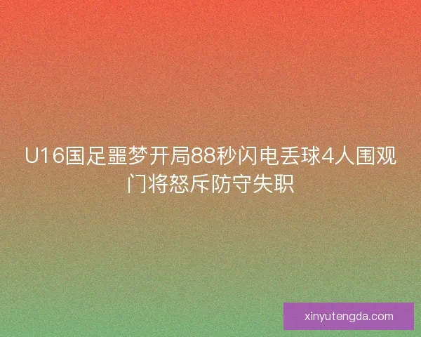 U16国足噩梦开局88秒闪电丢球4人围观门将怒斥防守失职