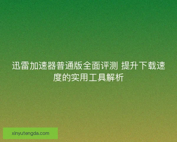 迅雷加速器普通版全面评测 提升下载速度的实用工具解析