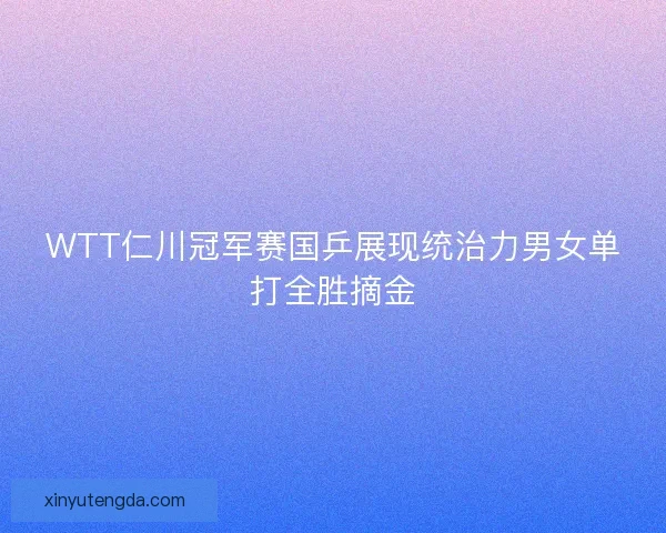 WTT仁川冠军赛国乒展现统治力男女单打全胜摘金