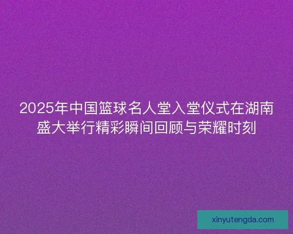 2025年中国篮球名人堂入堂仪式在湖南盛大举行精彩瞬间回顾与荣耀时刻