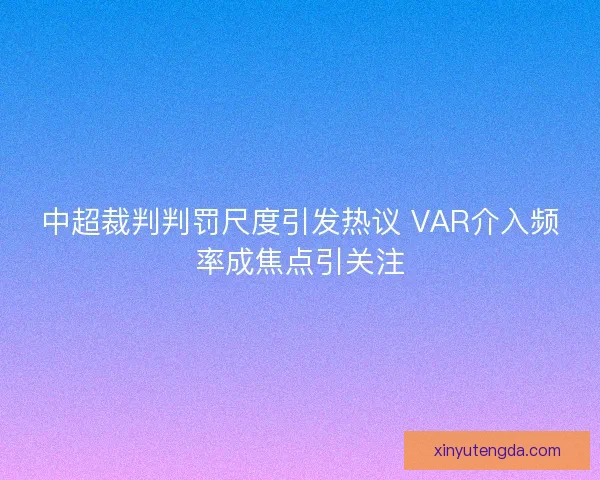 中超裁判判罚尺度引发热议 VAR介入频率成焦点引关注