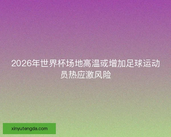 2026年世界杯场地高温或增加足球运动员热应激风险