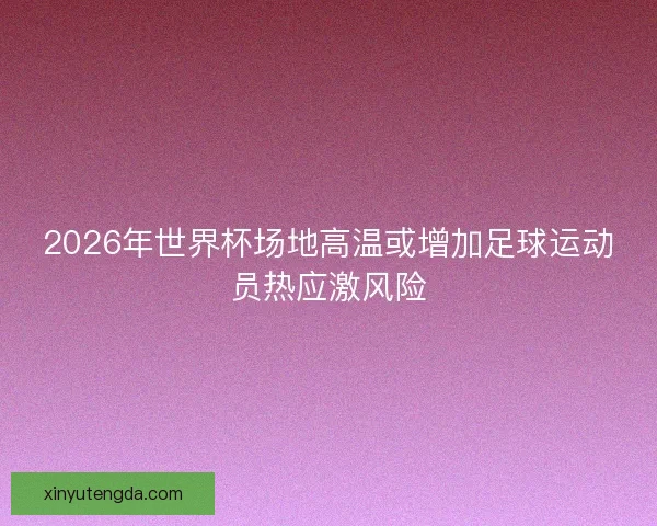 2026年世界杯场地高温或增加足球运动员热应激风险