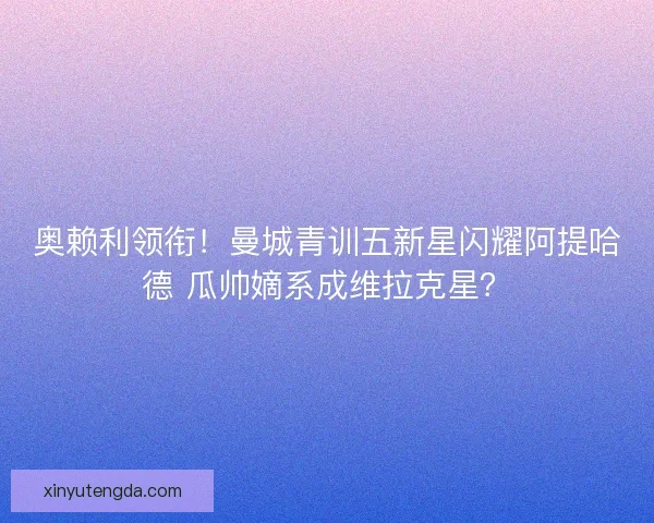 奥赖利领衔！曼城青训五新星闪耀阿提哈德 瓜帅嫡系成维拉克星？