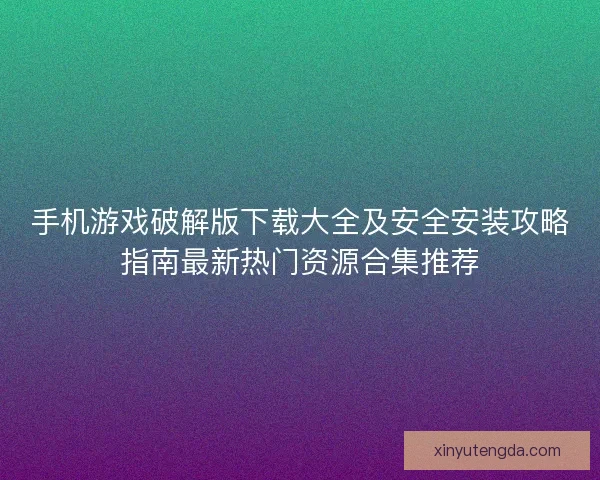 手机游戏破解版下载大全及安全安装攻略指南最新热门资源合集推荐