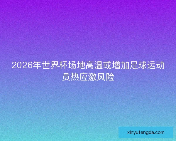 2026年世界杯场地高温或增加足球运动员热应激风险